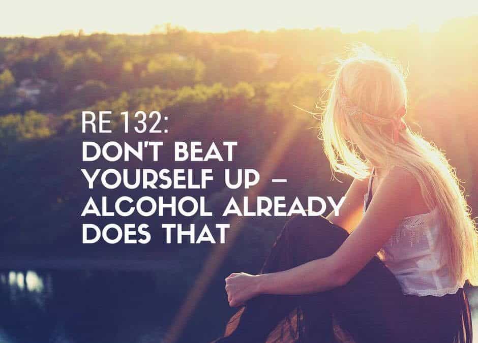 RE 132: Don’t Beat Yourself Up – Alcohol Already Does That